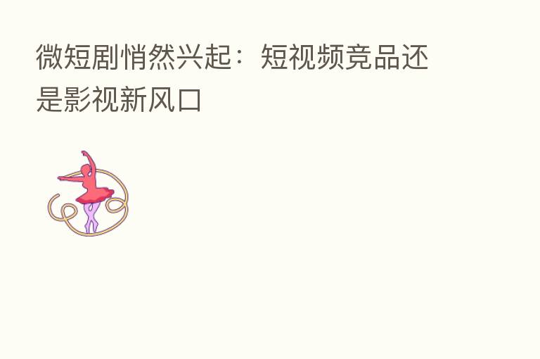 微短剧悄然兴起：短视频竞品还是影视新风口