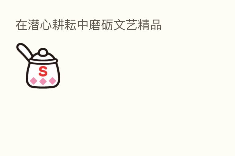 在潜心耕耘中磨砺文艺精品