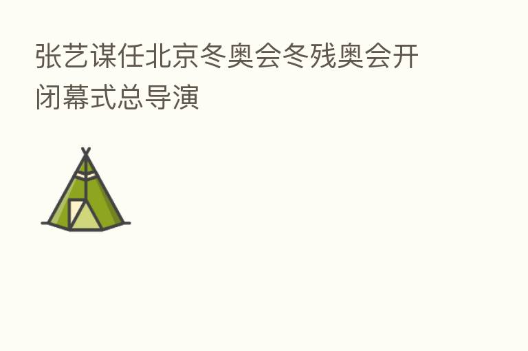 张艺谋任北京冬奥会冬残奥会开闭幕式总导演