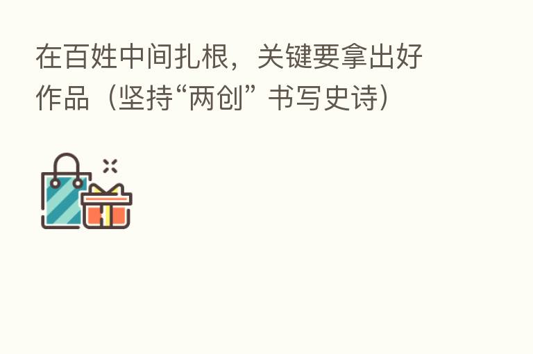 在百姓中间扎根,关键要拿出好作品(坚持“两创” 书写史诗)