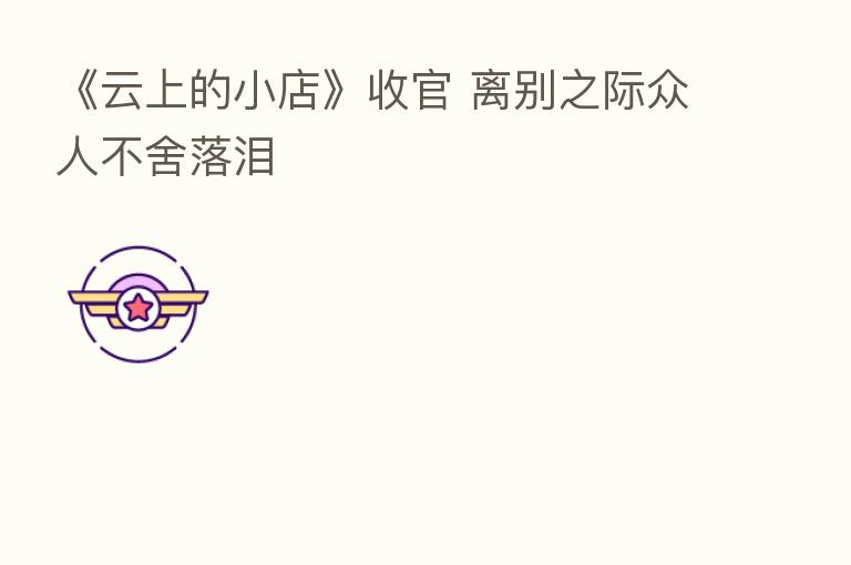 《云上的小店》收官 离别之际众人不舍落泪