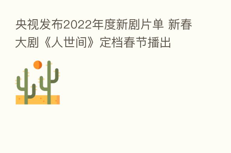 央视发布2022年度新剧片单 新春大剧《人世间》定档春节播出