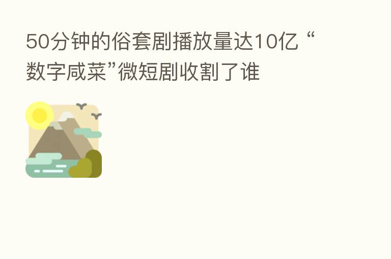 50分钟的俗套剧播放量达10亿 “数字咸菜”微短剧收割了谁