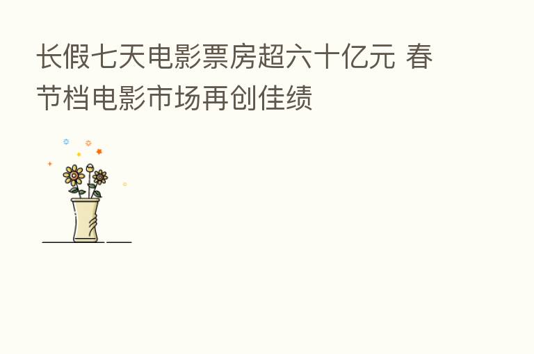 长假七天电影票房超六十亿元 春节档电影市场再创佳绩