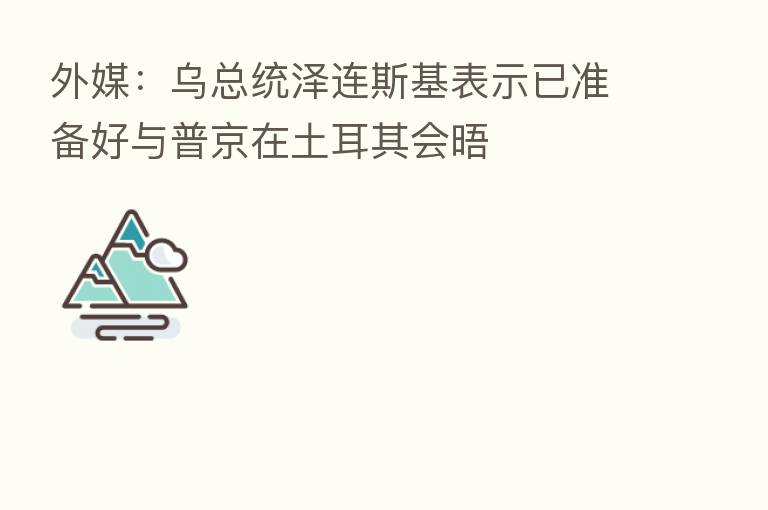 外媒:乌总统泽连斯基表示已准备好与普京在土耳其会晤