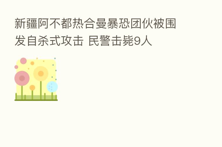 新疆阿不都热合曼暴恐团伙被围发自 式攻击 民警击毙9人