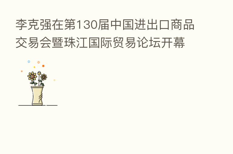 李克强在 130届中国进出口商品交易会暨珠江国际贸易论坛开幕式上的主旨演讲(全文)