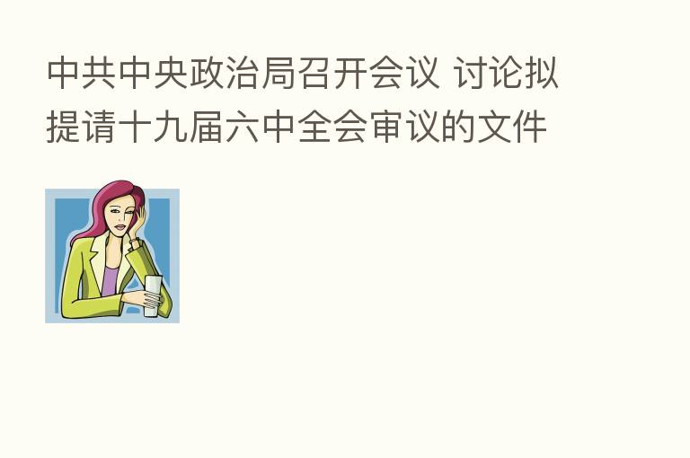 中共中央政治局召开会议 讨论拟提请十九届六中全会审议的文件 中共中央总书记 主持会议