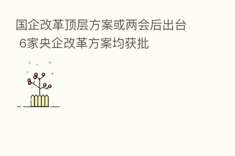 国企改革顶层方案或两会后出台 6家央企改革方案均获批