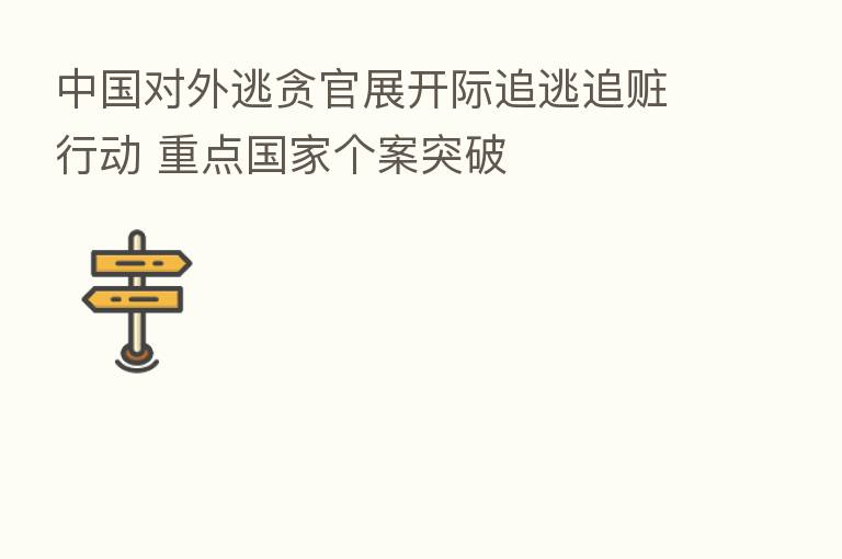 中国对外逃贪官展开际追逃追赃行动 重点国家个案突破
