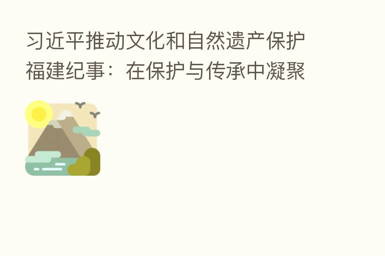 推动文化和自然遗产保护福建纪事:在保护与传承中凝聚强大的前进定力