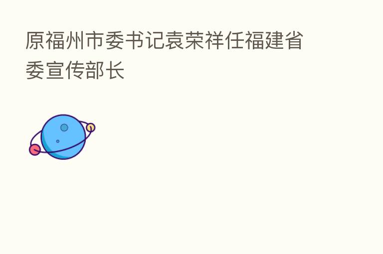 原福州市委书记袁荣祥任福建省委宣传部长