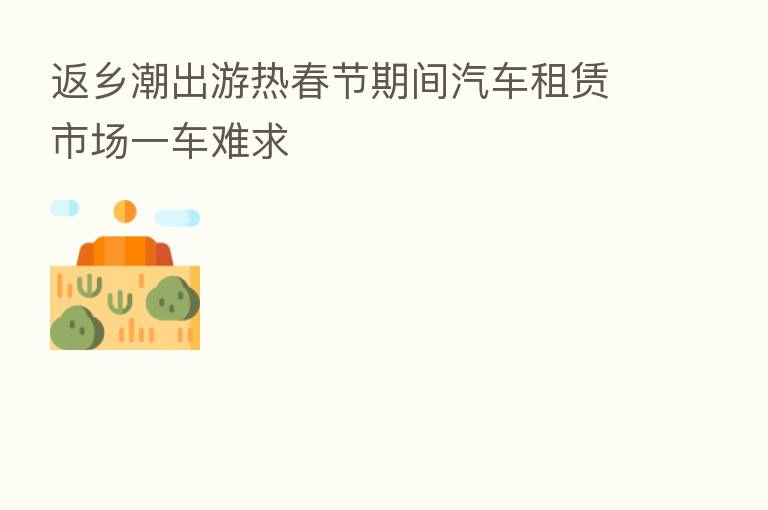 返乡潮出游热春节期间汽车租赁市场一车难求