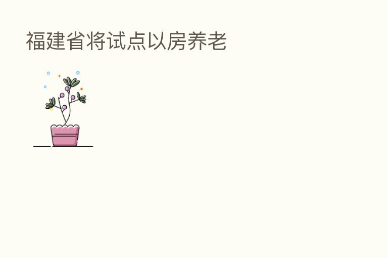福建省将试点以房养老