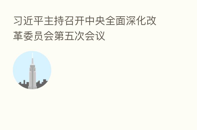 主持召开中央全面深化改革委员会 五次会议