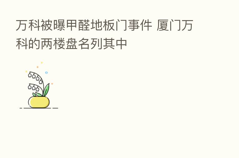 万科被曝甲醛地板门事件 厦门万科的两楼盘名列其中
