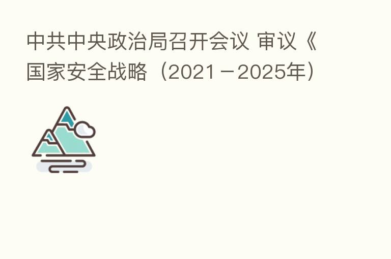 中共中央政治局召开会议 审议《国家安全战略(2021-2025年)》《军队功勋荣誉表彰条例》和《国家科技咨询委员会202
