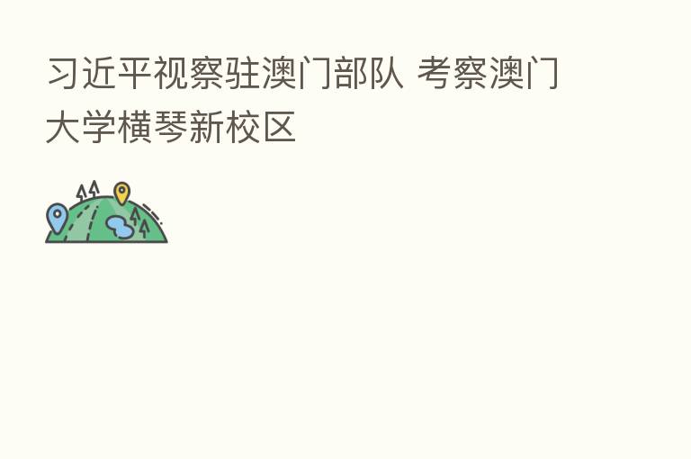 视察驻澳门部队 考察澳门大学横琴新校区