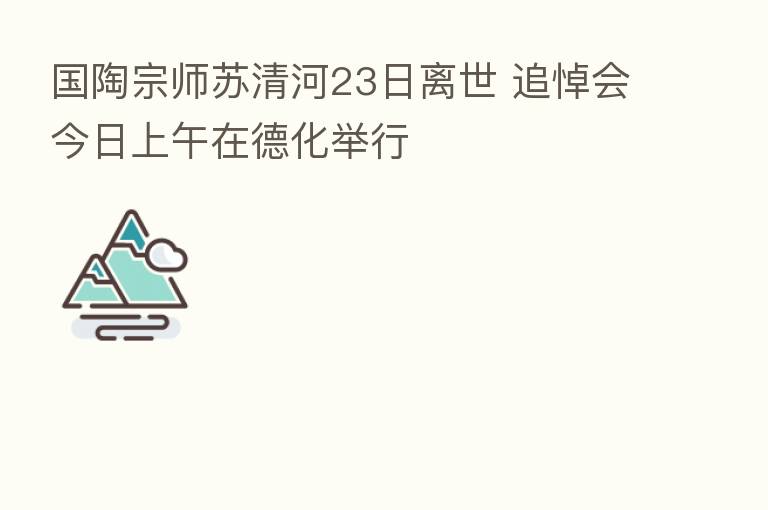 国陶宗师苏清河23日离世 追悼会今日上午在德化举行