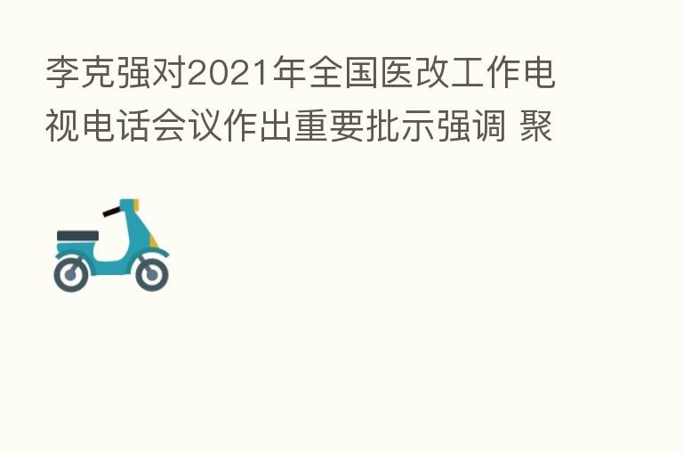 李克强对2021年全国医改工作电视电话会议作出重要批示强调 聚焦广大群众期盼持续推进医改 使群众享有更便捷更优质的医疗服