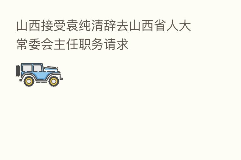 山西接受袁纯清辞去山西省人大常委会主任职务请求