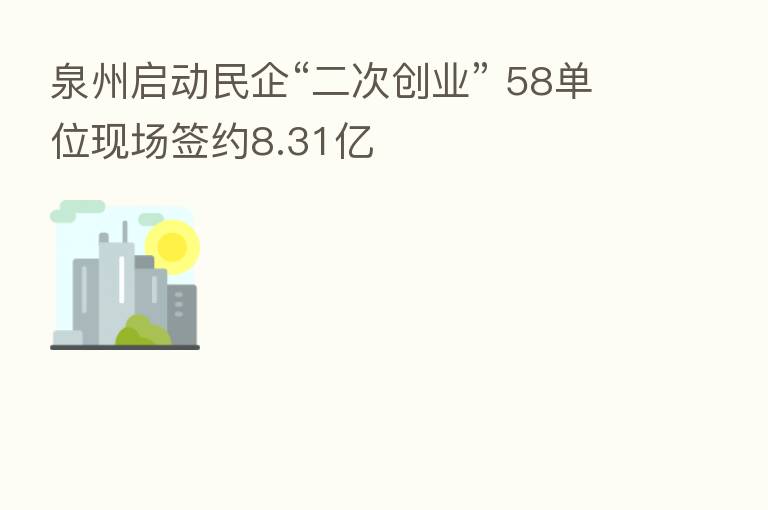 泉州启动民企“二次创业” 58单位现场签约8.31亿