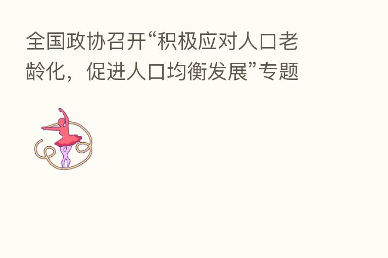 全国政协召开“积极应对人口老龄化，促进人口均衡发展”专题协商会 汪洋出席并讲话