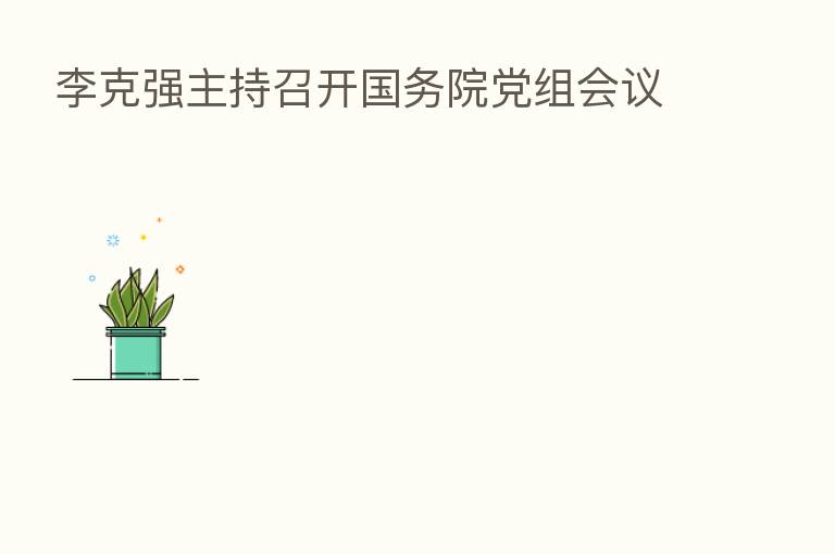 李克强主持召开国务院党组会议