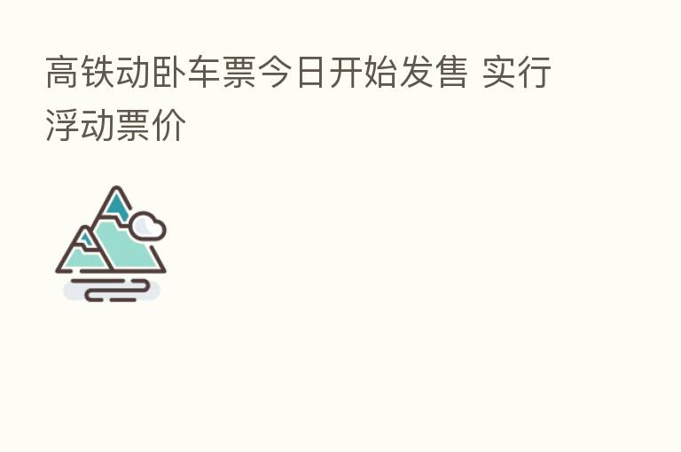 高铁动卧车票今日开始发售 实行浮动票价