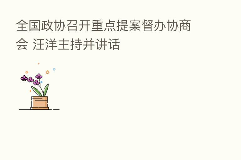 全国政协召开重点提案督办协商会 汪洋主持并讲话
