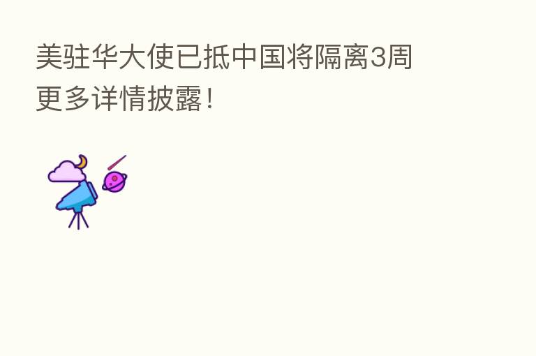 美驻华大使已抵中国将隔离3周 更多详情披露!