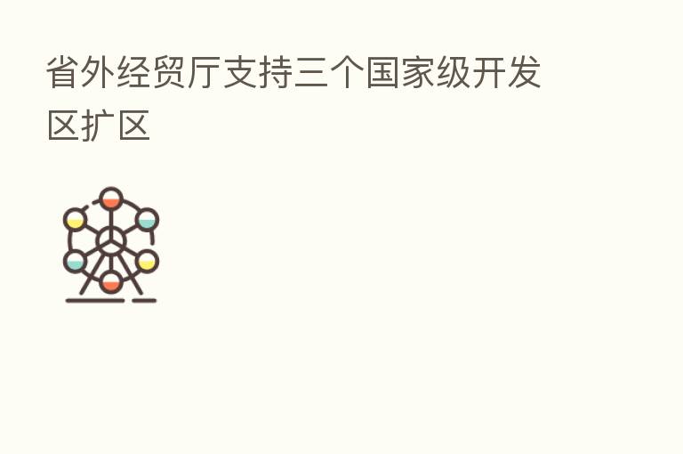 省外经贸厅支持三个国家级开发区扩区
