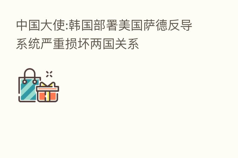 中国大使:韩国部署美国萨德反导系统严重损坏两国关系