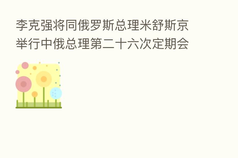 李克强将同俄罗斯总理米舒斯京举行中俄总理 二十六次定期会晤