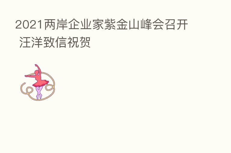 2021两岸企业家紫金山峰会召开 汪洋致信祝贺