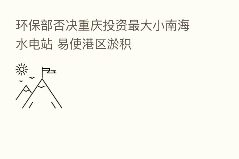 环保部否决重庆投资 大小南海水电站 易使港区淤积