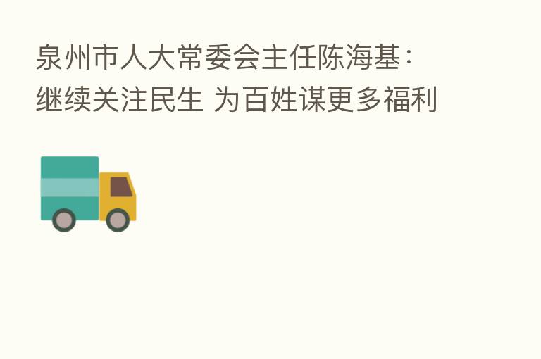 泉州市人大常委会主任陈海基:继续关注民生 为百姓谋更多福利