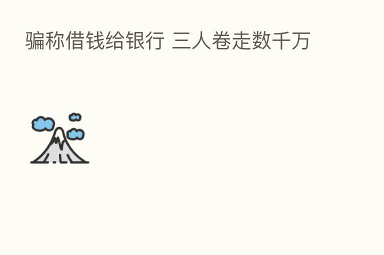 骗称借前给银行 三人卷走数千万