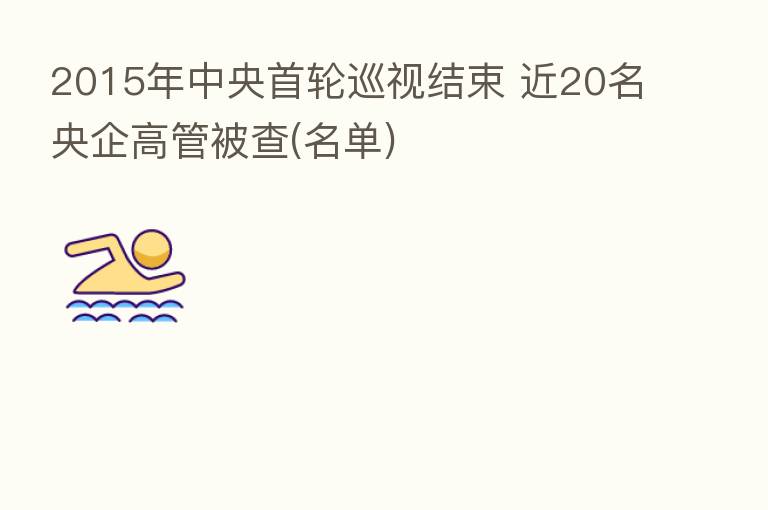2015年中央首轮巡视结束 近20名央企高管被查(名单)