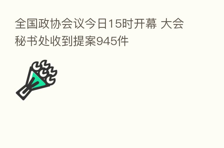 全国政协会议今日15时开幕 大会秘书处收到提案945件