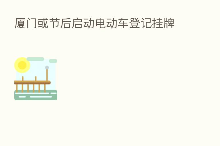 厦门或节后启动电动车登记挂牌