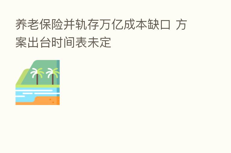 养老 并轨存万亿成本缺口 方案出台时间表未定