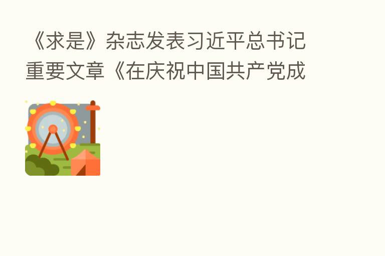 《求是》杂志发表 总书记重要文章《在庆祝中国共产党成立100周年大会上的讲话》