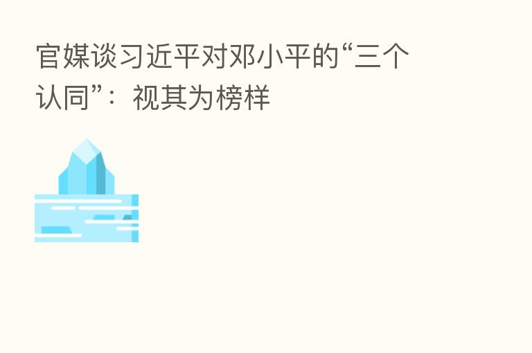 官媒谈 对邓小平的“三个认同”:视其为榜样