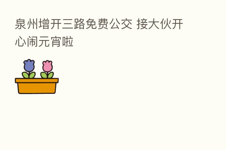 泉州增开三路免费公交 接大伙开心闹元宵啦