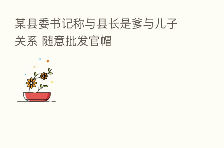 某县委书记称与县长是爹与儿子关系 随意批发官帽