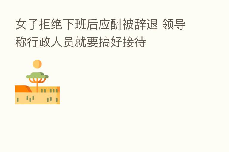 女子拒绝下班后应酬被辞退 领导称行政人员就要搞好接待
