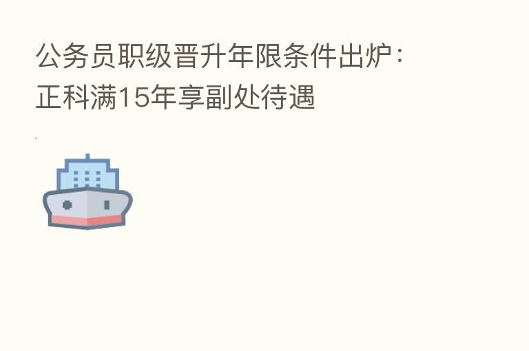 公务员职级晋升年限条件出炉：正科满15年享副处待遇