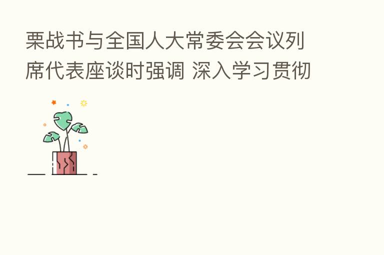 栗战书与全国人大常委会会议列席代表座谈时强调 深入学习贯彻中央人大工作会议精神 依法履职忠实代表人民利益意志