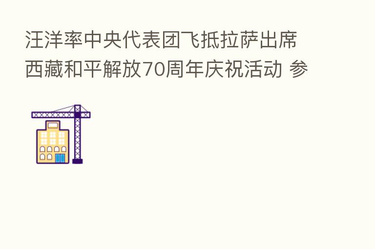汪洋率中央代表团飞抵拉萨出席西藏和平解放70周年庆祝活动 参观西藏和平解放70周年成就展 亲切看望白玛赤林、帕巴拉·格列